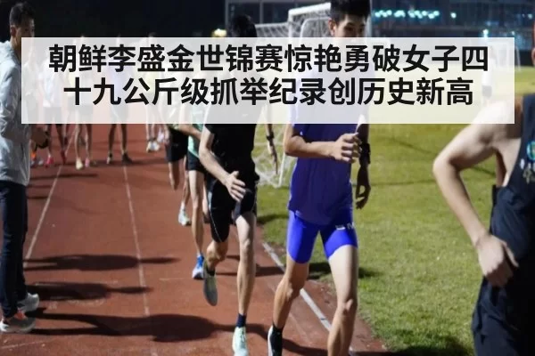 朝鲜李盛金世锦赛惊艳勇破女子四十九公斤级抓举纪录创历史新高