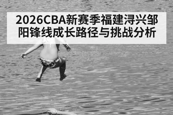 2026CBA新赛季福建浔兴邹阳锋线成长路径与挑战分析